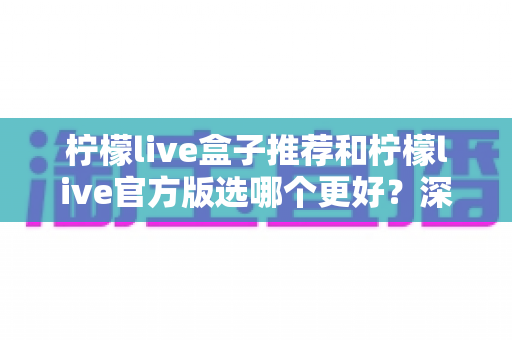 柠檬live盒子推荐和柠檬live官方版选哪个更好？深度对比与避坑选择指南