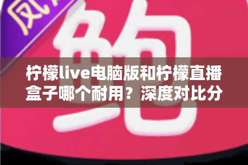 柠檬live电脑版和柠檬直播盒子哪个耐用？深度对比分析与选购全指南