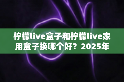 柠檬live盒子和柠檬live家用盒子换哪个好?2025年最新选购对比指南帮你一次选对 柠檬live盒子和柠檬live家用盒子换哪个好?2025年最新选购对比指南帮你一次选对