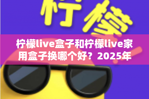 柠檬live盒子和柠檬live家用盒子换哪个好?2025年最新选购对比指南帮你一次选对 柠檬live盒子和柠檬live家用盒子换哪个好?2025年最新选购对比指南帮你一次选对