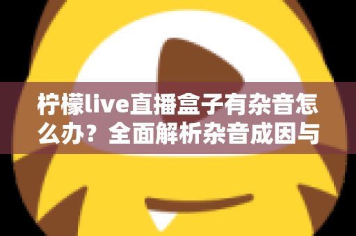 柠檬live直播盒子有杂音怎么办？全面解析杂音成因与实用解决指南