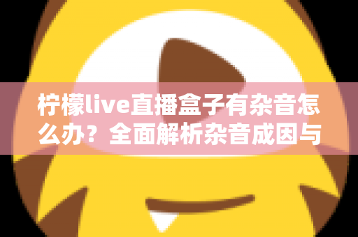 柠檬live直播盒子有杂音怎么办？全面解析杂音成因与实用解决指南