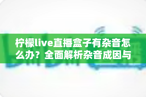 柠檬live直播盒子有杂音怎么办？全面解析杂音成因与实用解决指南