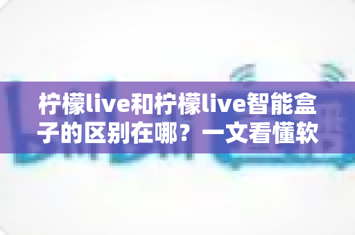 柠檬live和柠檬live智能盒子的区别在哪？一文看懂软件应用与硬件设备的全面差异