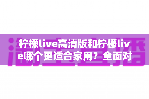 柠檬live高清版和柠檬live哪个更适合家用?全面对比分析帮你一次选对版本 柠檬live高清版和柠檬live哪个更适合家用?全面对比分析帮你一次选对版本