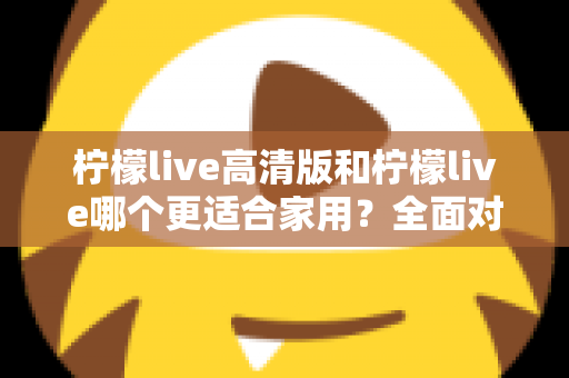 柠檬live高清版和柠檬live哪个更适合家用?全面对比分析帮你一次选对版本 柠檬live高清版和柠檬live哪个更适合家用?全面对比分析帮你一次选对版本