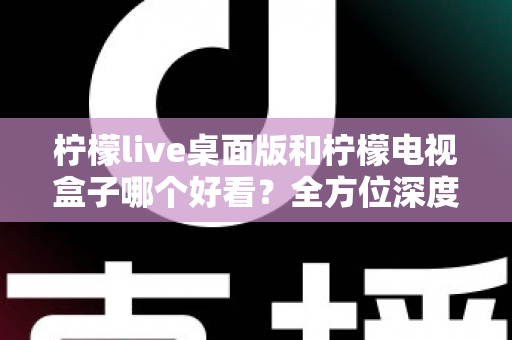 柠檬live桌面版和柠檬电视盒子哪个好看？全方位深度对比评测，帮你轻松选出最佳观影方案
