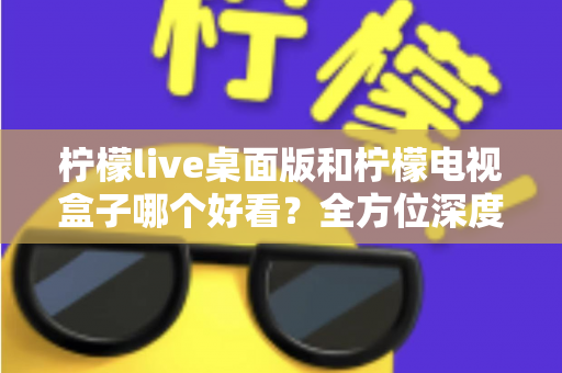 柠檬live桌面版和柠檬电视盒子哪个好看？全方位深度对比评测，帮你轻松选出最佳观影方案