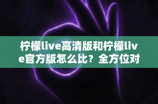 柠檬live高清版和柠檬live官方版怎么比?全方位对比分析与选择指南一文读懂 柠檬live高清版和柠檬live官方版怎么比?全方位对比分析与选择指南一文读懂