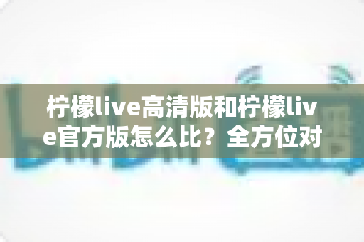 柠檬live高清版和柠檬live官方版怎么比?全方位对比分析与选择指南一文读懂 柠檬live高清版和柠檬live官方版怎么比?全方位对比分析与选择指南一文读懂