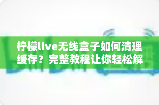 柠檬live无线盒子如何清理缓存？完整教程让你轻松解决卡顿问题
