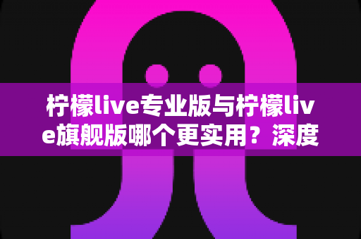 柠檬live专业版与柠檬live旗舰版哪个更实用？深度对比评测帮你一次选对