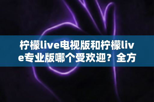 柠檬live电视版和柠檬live专业版哪个受欢迎？全方位对比分析与实用选择指南