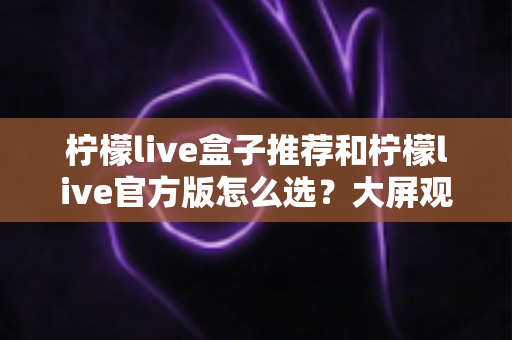 柠檬live盒子推荐和柠檬live官方版怎么选?大屏观影选购全攻略,一文帮你避开所有选择难题 柠檬live盒子推荐和柠檬live官方版怎么选?大屏观影选购全攻略,一文帮你避开所有选择难题