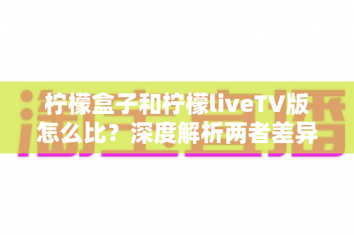 柠檬盒子和柠檬liveTV版怎么比？深度解析两者差异，帮你找到最适合的观影方案