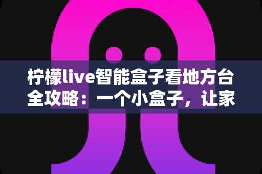 柠檬live智能盒子看地方台全攻略：一个小盒子，让家乡的频道与乡音重新回到你的客厅大屏