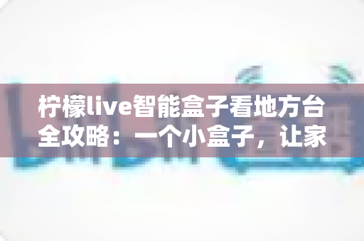 柠檬live智能盒子看地方台全攻略：一个小盒子，让家乡的频道与乡音重新回到你的客厅大屏