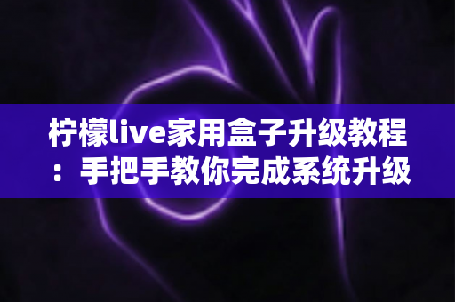 柠檬live家用盒子升级教程：手把手教你完成系统升级，让设备焕然一新