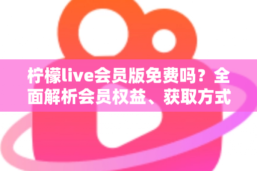 柠檬live会员版免费吗?全面解析会员权益、获取方式与避坑指南 柠檬live会员版免费吗?全面解析会员权益、获取方式与避坑指南