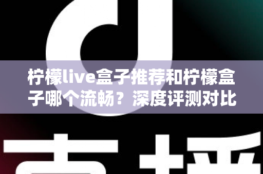 柠檬live盒子推荐和柠檬盒子哪个流畅？深度评测对比帮你选出最适合的电视直播工具