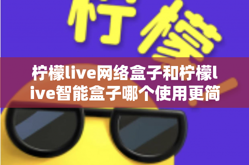 柠檬live网络盒子和柠檬live智能盒子哪个使用更简单？新手必看的全维度对比指南