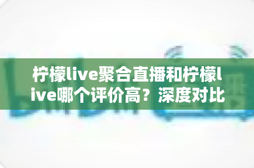 柠檬live聚合直播和柠檬live哪个评价高?深度对比评测与选择指南 柠檬live聚合直播和柠檬live哪个评价高?深度对比评测与选择指南