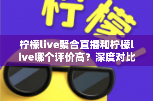 柠檬live聚合直播和柠檬live哪个评价高?深度对比评测与选择指南 柠檬live聚合直播和柠檬live哪个评价高?深度对比评测与选择指南