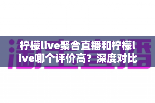 柠檬live聚合直播和柠檬live哪个评价高？深度对比评测与选择指南
