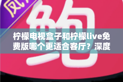 柠檬电视盒子和柠檬live免费版哪个更适合客厅？深度对比解析助你打造理想家庭影院