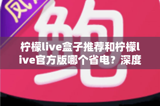 柠檬live盒子推荐和柠檬live官方版哪个省电?深度功耗对比与省电选择指南 柠檬live盒子推荐和柠檬live官方版哪个省电?深度功耗对比与省电选择指南