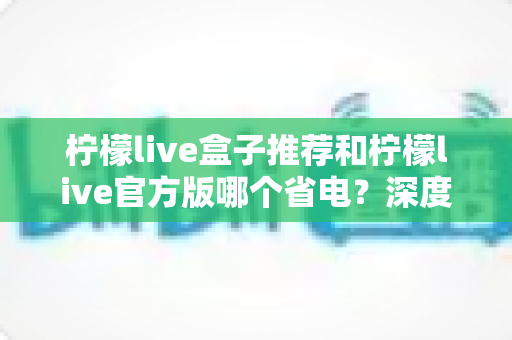 柠檬live盒子推荐和柠檬live官方版哪个省电?深度功耗对比与省电选择指南 柠檬live盒子推荐和柠檬live官方版哪个省电?深度功耗对比与省电选择指南