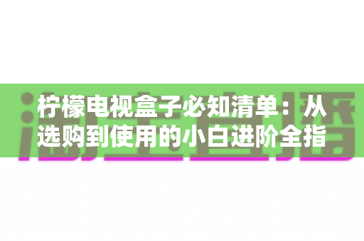 柠檬电视盒子必知清单：从选购到使用的小白进阶全指南，一文搞定所有疑问