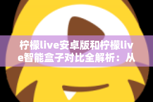 柠檬live安卓版和柠檬live智能盒子对比全解析：从安装到体验，哪款才是你的最佳选择？