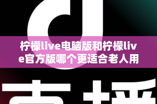 柠檬live电脑版和柠檬live官方版哪个更适合老人用？全面解析与实用选择指南