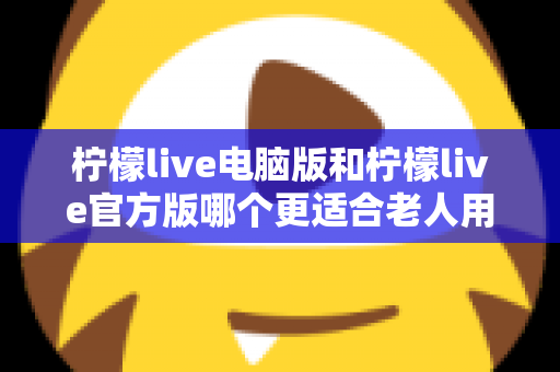柠檬live电脑版和柠檬live官方版哪个更适合老人用？全面解析与实用选择指南