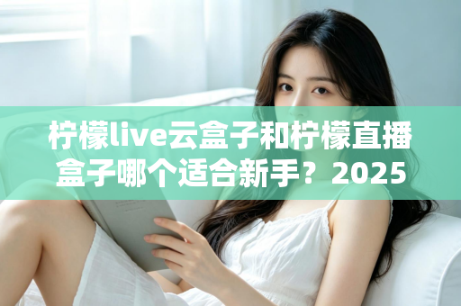 柠檬live云盒子和柠檬直播盒子哪个适合新手？2025年新手直播设备选择完全指南