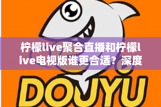柠檬live聚合直播和柠檬live电视版谁更合适？深度对比解析，帮你找到最适合的观影方案
