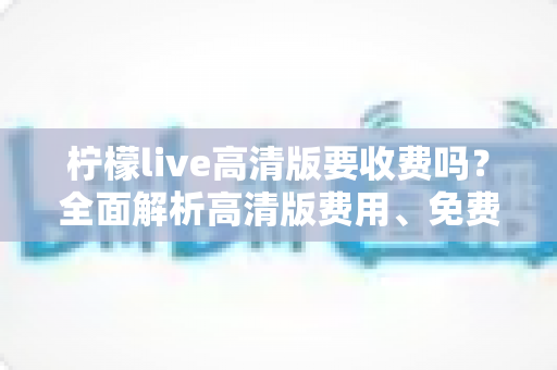 柠檬live高清版要收费吗？全面解析高清版费用、免费使用方法与会员权益指南