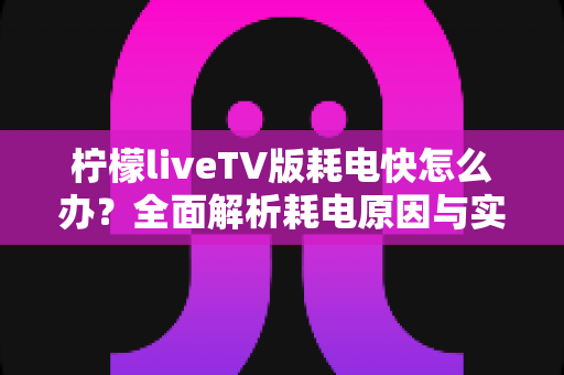 柠檬liveTV版耗电快怎么办？全面解析耗电原因与实用省电技巧，让设备续航更持久