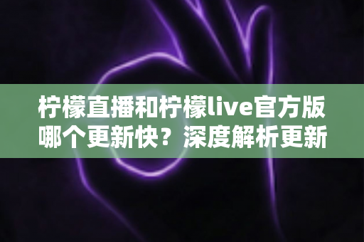 柠檬直播和柠檬live官方版哪个更新快?深度解析更新频率、功能差异与最佳选择指南 柠檬直播和柠檬live官方版哪个更新快?深度解析更新频率、功能差异与最佳选择指南
