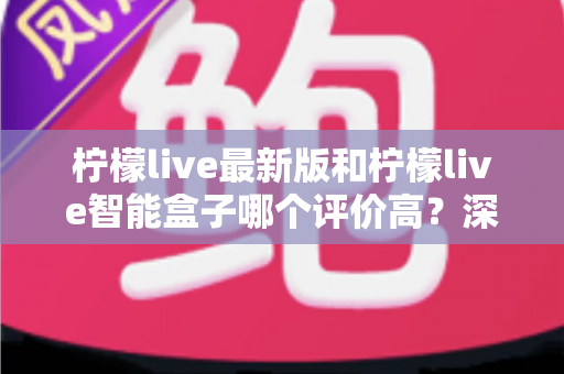 柠檬live最新版和柠檬live智能盒子哪个评价高？深度对比帮你选对不踩坑