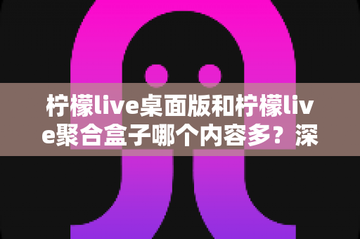 柠檬live桌面版和柠檬live聚合盒子哪个内容多?深度对比解析帮你选对版本 柠檬live桌面版和柠檬live聚合盒子哪个内容多?深度对比解析帮你选对版本