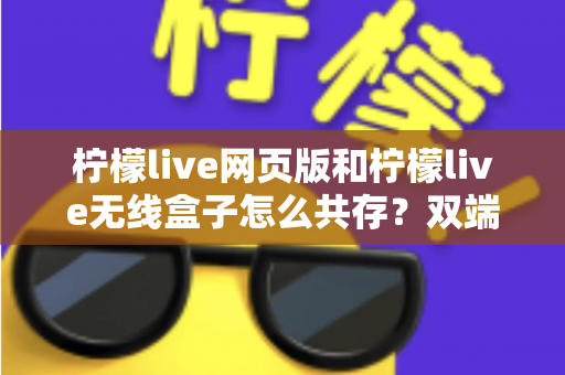 柠檬live网页版和柠檬live无线盒子怎么共存？双端协同使用全攻略