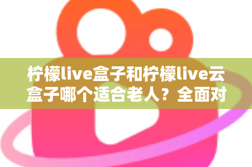 柠檬live盒子和柠檬live云盒子哪个适合老人？全面对比与选购指南，帮爸妈轻松看电视