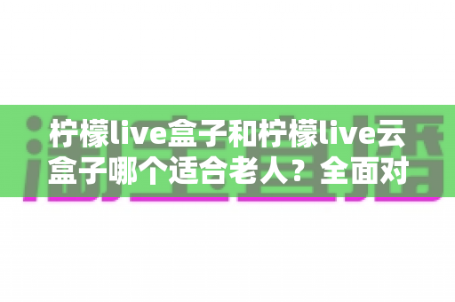 柠檬live盒子和柠檬live云盒子哪个适合老人？全面对比与选购指南，帮爸妈轻松看电视