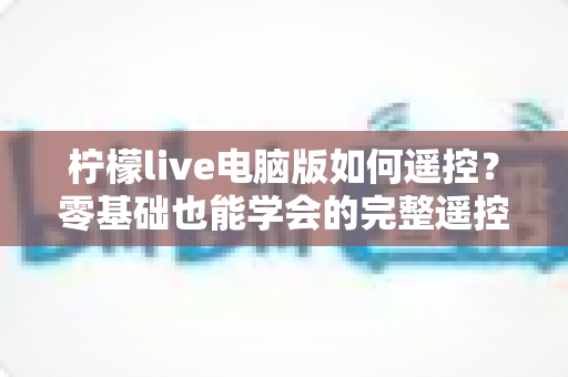 柠檬live电脑版如何遥控?零基础也能学会的完整遥控教程与实用技巧全解析 柠檬live电脑版如何遥控?零基础也能学会的完整遥控教程与实用技巧全解析