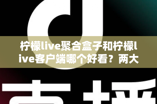 柠檬live聚合盒子和柠檬live客户端哪个好看？两大界面风格全方位深度对比测评指南