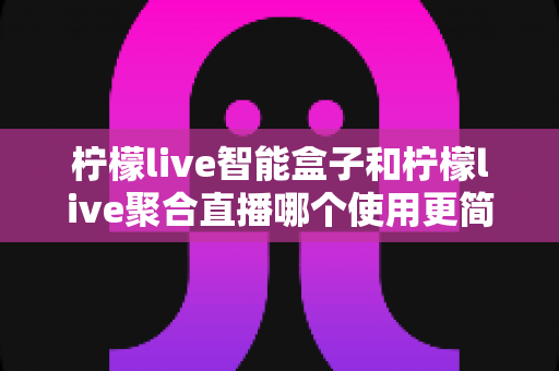 柠檬live智能盒子和柠檬live聚合直播哪个使用更简单?新手零基础也能秒懂的上手全攻略与深度对比评测 柠檬live智能盒子和柠檬live聚合直播哪个使用更简单?新手零基础也能秒懂的上手全攻略与深度对比评测