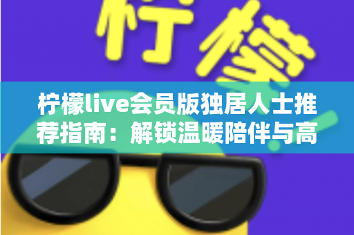 柠檬live会员版独居人士推荐指南:解锁温暖陪伴与高品质独居生活 柠檬live会员版独居人士推荐指南:解锁温暖陪伴与高品质独居生活