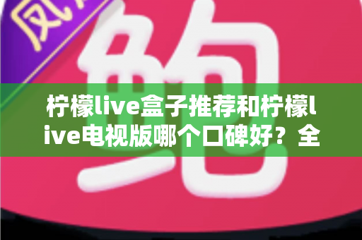 柠檬live盒子推荐和柠檬live电视版哪个口碑好？全方位对比解析帮你选对版本